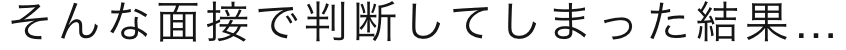 そんな面接で判断してしまった結果…